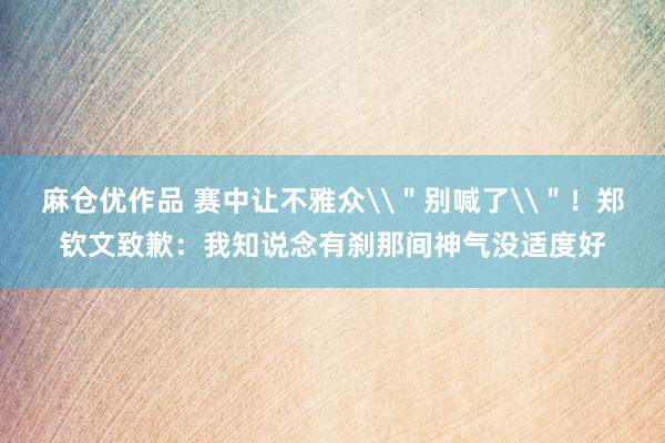 麻仓优作品 赛中让不雅众\＂别喊了\＂！郑钦文致歉：我知说念有刹那间神气没适度好