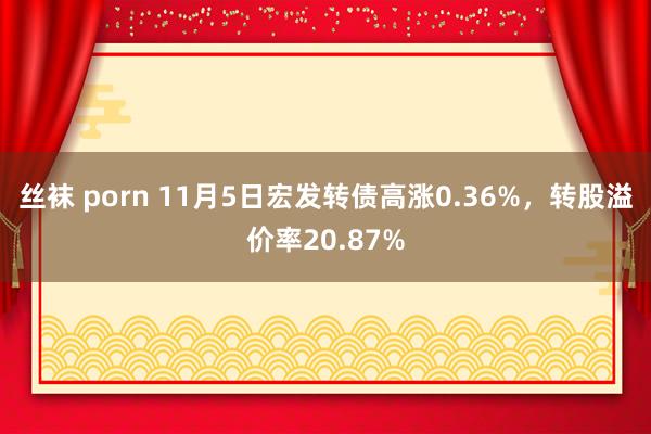 丝袜 porn 11月5日宏发转债高涨0.36%，转股溢价率20.87%