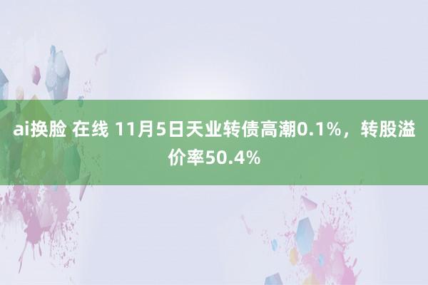 ai换脸 在线 11月5日天业转债高潮0.1%，转股溢价率50.4%