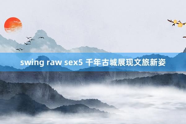 swing raw sex5 千年古城展现文旅新姿