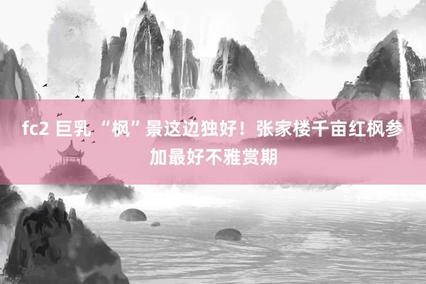 fc2 巨乳 “枫”景这边独好！张家楼千亩红枫参加最好不雅赏期