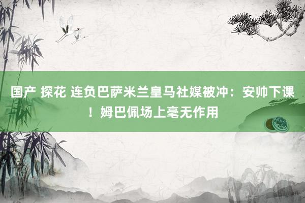 国产 探花 连负巴萨米兰皇马社媒被冲：安帅下课！姆巴佩场上毫无作用