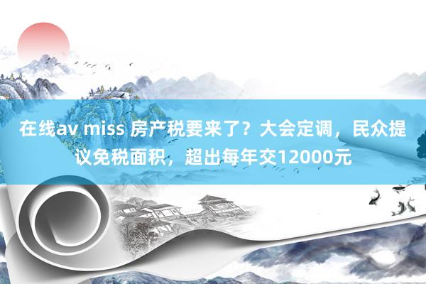 在线av miss 房产税要来了？大会定调，民众提议免税面积，超出每年交12000元