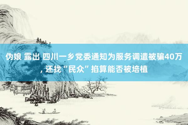 伪娘 露出 四川一乡党委通知为服务调遣被骗40万， 还找“民众”掐算能否被培植