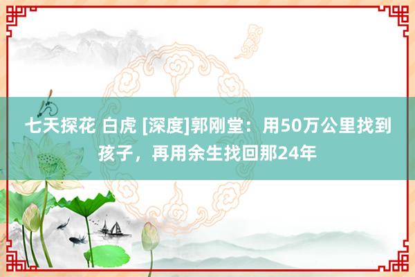 七天探花 白虎 [深度]郭刚堂：用50万公里找到孩子，再用余生找回那24年