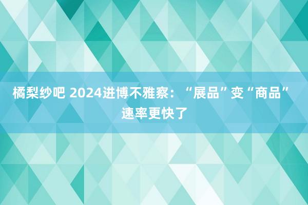 橘梨纱吧 2024进博不雅察：“展品”变“商品” 速率更快了