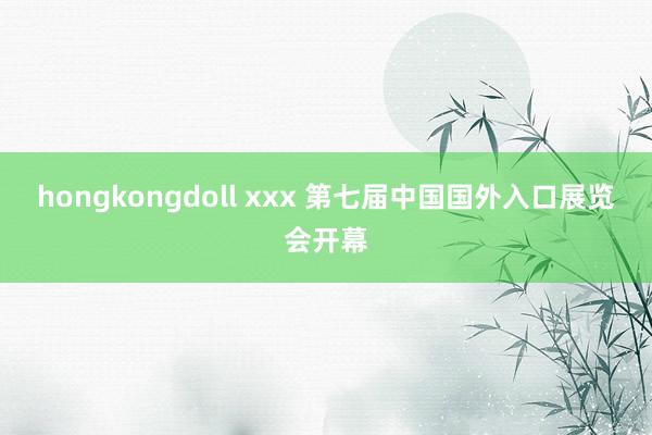 hongkongdoll xxx 第七届中国国外入口展览会开幕