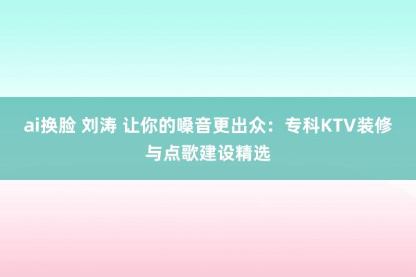 ai换脸 刘涛 让你的嗓音更出众：专科KTV装修与点歌建设精选