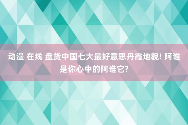 动漫 在线 盘货中国七大最好意思丹霞地貌! 阿谁是你心中的阿谁它?