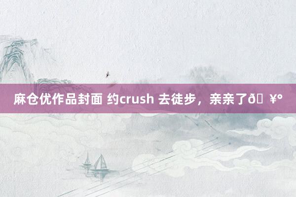 麻仓优作品封面 约crush 去徒步，亲亲了🥰