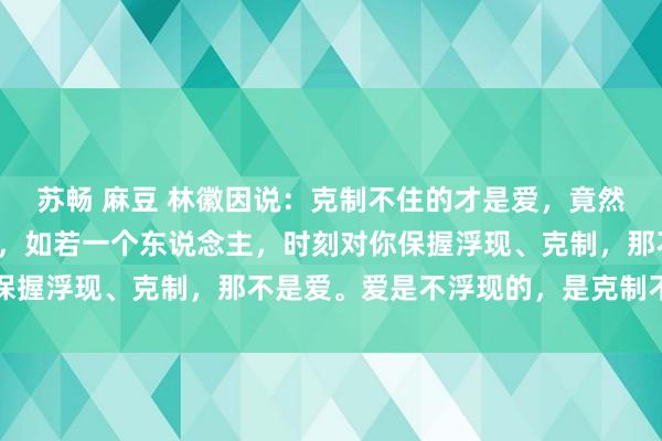 苏畅 麻豆 林徽因说：克制不住的才是爱，竟然的爱从来都是不宽泛的，如若一个东说念主，时刻对你保握浮现、克制，那不是爱。爱是不浮现的，是克制不住的