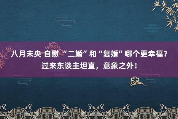 八月未央 自慰 “二婚”和“复婚”哪个更幸福？过来东谈主坦直，意象之外！