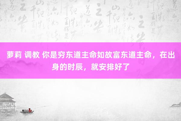 萝莉 调教 你是穷东道主命如故富东道主命，在出身的时辰，就安排好了