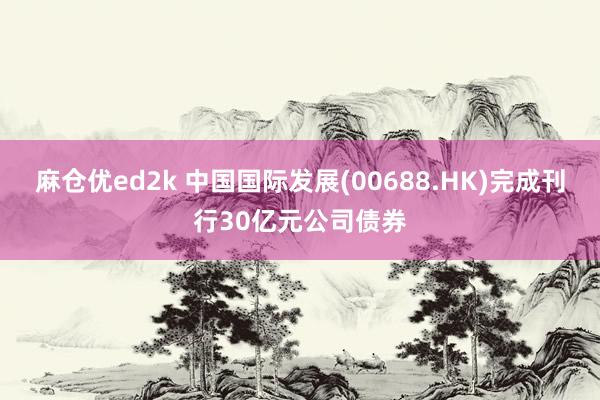 麻仓优ed2k 中国国际发展(00688.HK)完成刊行30亿元公司债券