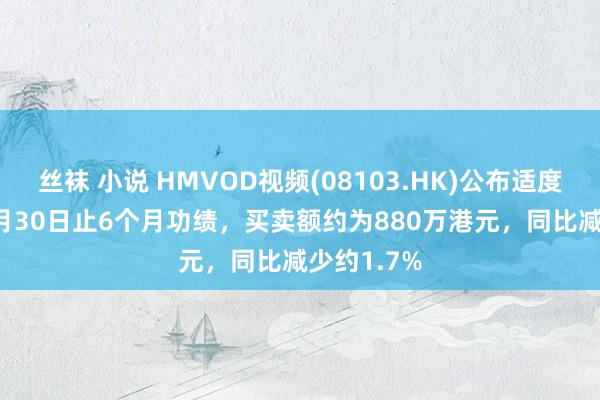 丝袜 小说 HMVOD视频(08103.HK)公布适度2024年9月30日止6个月功绩，买卖额约为880万港元，同比减少约1.7%