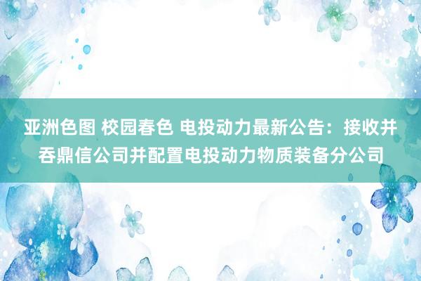 亚洲色图 校园春色 电投动力最新公告：接收并吞鼎信公司并配置电投动力物质装备分公司