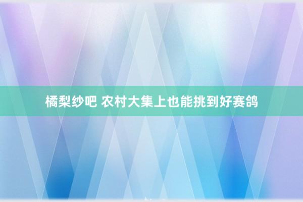 橘梨纱吧 农村大集上也能挑到好赛鸽