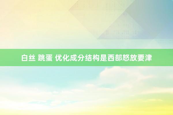 白丝 跳蛋 优化成分结构是西部怒放要津