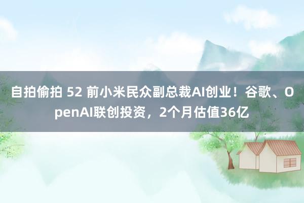 自拍偷拍 52 前小米民众副总裁AI创业！谷歌、OpenAI联创投资，2个月估值36亿