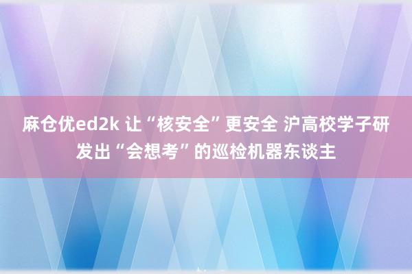 麻仓优ed2k 让“核安全”更安全 沪高校学子研发出“会想考”的巡检机器东谈主