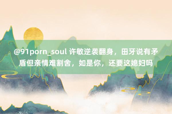 @91porn_soul 许敏逆袭翻身，田牙说有矛盾但亲情难割舍，如是你，还要这媳妇吗