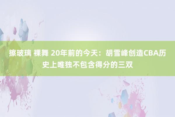 擦玻璃 裸舞 20年前的今天：胡雪峰创造CBA历史上唯独不包含得分的三双