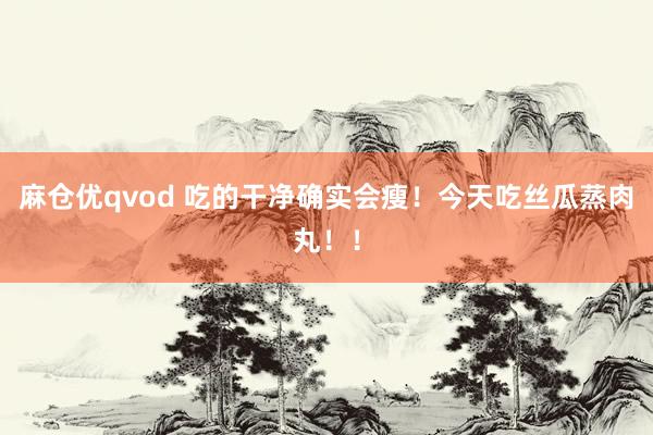 麻仓优qvod 吃的干净确实会瘦！今天吃丝瓜蒸肉丸！！