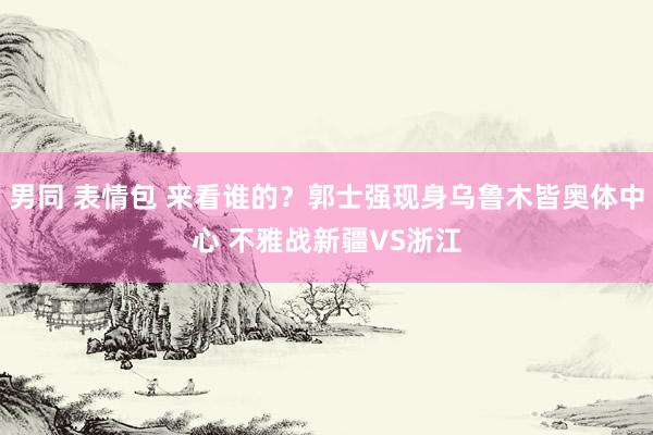 男同 表情包 来看谁的？郭士强现身乌鲁木皆奥体中心 不雅战新疆VS浙江