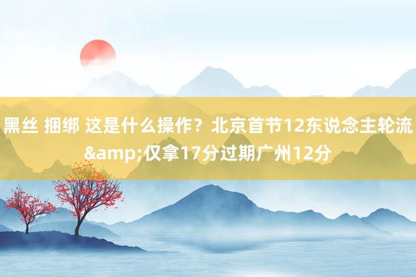 黑丝 捆绑 这是什么操作？北京首节12东说念主轮流&仅拿17分过期广州12分