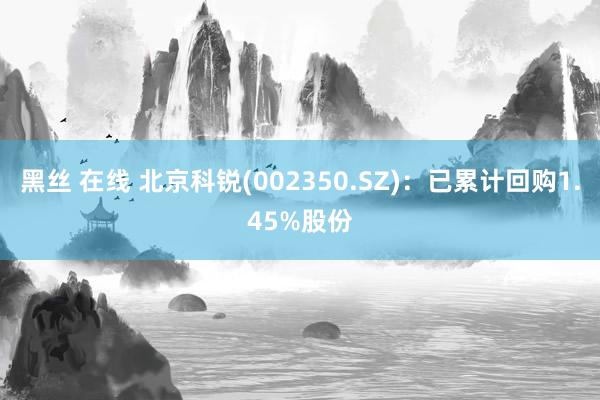 黑丝 在线 北京科锐(002350.SZ)：已累计回购1.45%股份