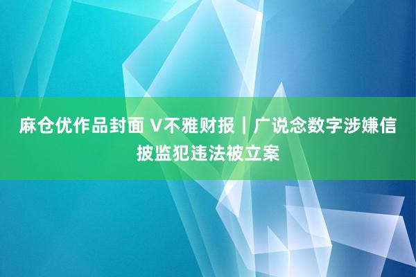 麻仓优作品封面 V不雅财报｜广说念数字涉嫌信披监犯违法被立案