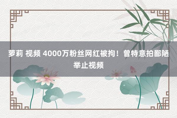 萝莉 视频 4000万粉丝网红被拘！曾特意拍鄙陋举止视频