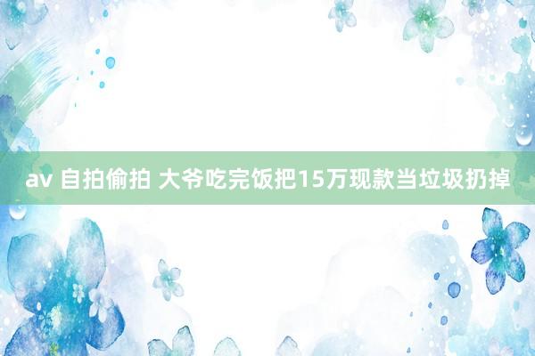 av 自拍偷拍 大爷吃完饭把15万现款当垃圾扔掉