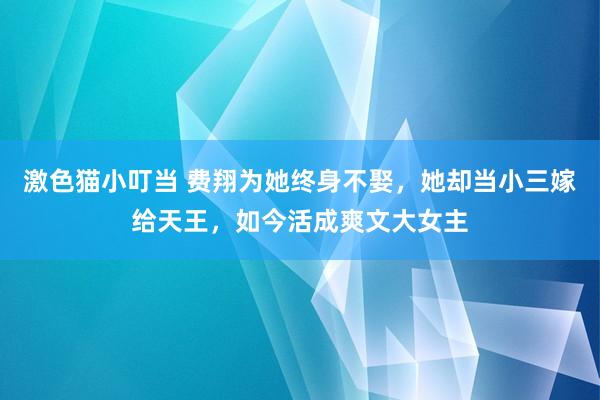 激色猫小叮当 费翔为她终身不娶，她却当小三嫁给天王，如今活成爽文大女主