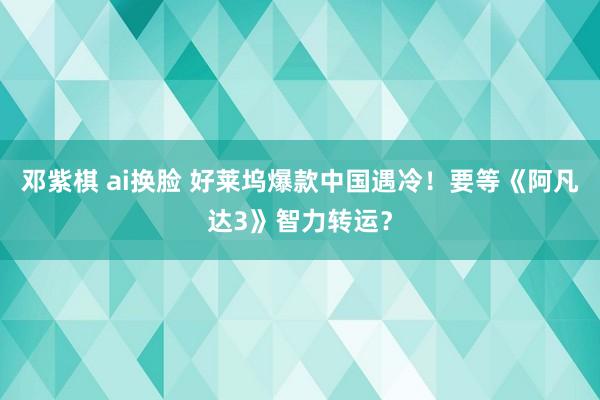 邓紫棋 ai换脸 好莱坞爆款中国遇冷！要等《阿凡达3》智力转运？