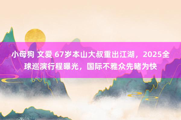 小母狗 文爱 67岁本山大叔重出江湖，2025全球巡演行程曝光，国际不雅众先睹为快