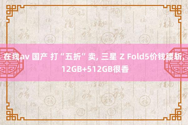 在线av 国产 打“五折”卖， 三星 Z Fold5价钱腰斩， 12GB+512GB很香