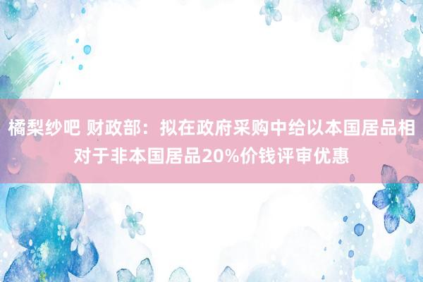 橘梨纱吧 财政部：拟在政府采购中给以本国居品相对于非本国居品20%价钱评审优惠