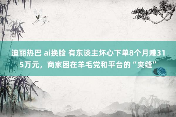 迪丽热巴 ai换脸 有东谈主坏心下单8个月赚315万元，商家困在羊毛党和平台的“夹缝”