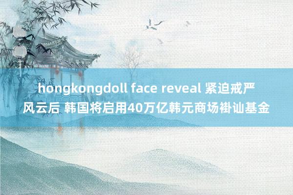 hongkongdoll face reveal 紧迫戒严风云后 韩国将启用40万亿韩元商场褂讪基金