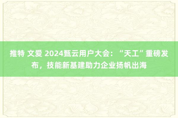 推特 文爱 2024甄云用户大会：“天工”重磅发布，技能新基建助力企业扬帆出海