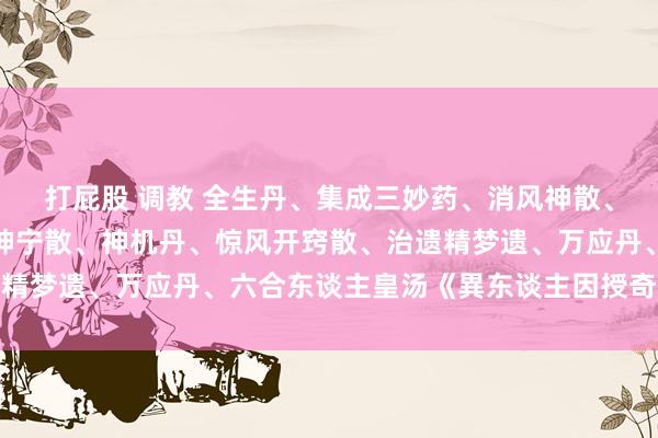 打屁股 调教 全生丹、集成三妙药、消风神散、万应药酒方、乾清散、坤宁散、神机丹、惊风开窍散、治遗精梦遗、万应丹、六合东谈主皇汤《異东谈主因授奇方》手本