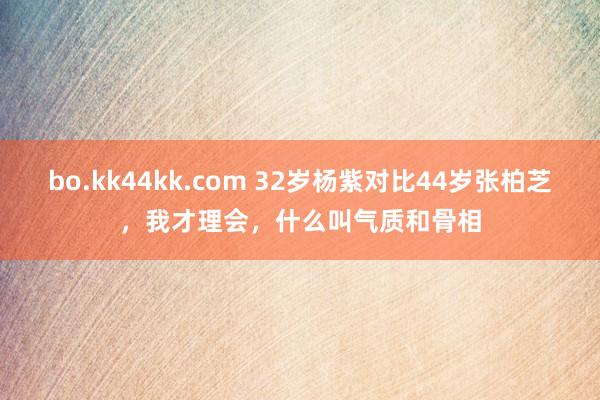 bo.kk44kk.com 32岁杨紫对比44岁张柏芝，我才理会，什么叫气质和骨相