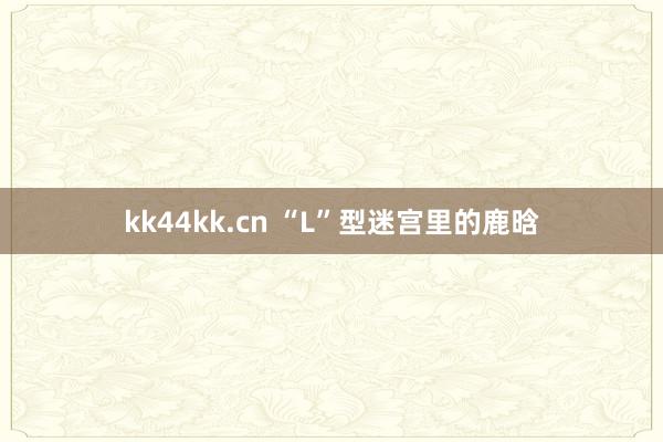 kk44kk.cn “L”型迷宫里的鹿晗