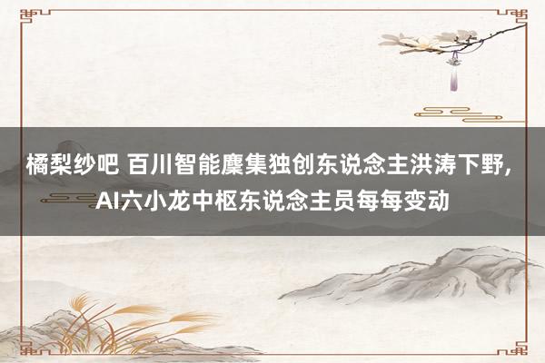 橘梨纱吧 百川智能麇集独创东说念主洪涛下野， AI六小龙中枢东说念主员每每变动