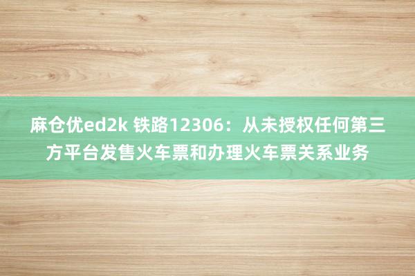 麻仓优ed2k 铁路12306：从未授权任何第三方平台发售火车票和办理火车票关系业务