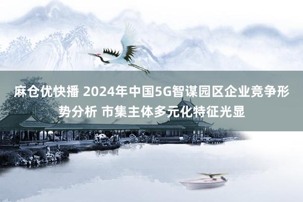 麻仓优快播 2024年中国5G智谋园区企业竞争形势分析 市集主体多元化特征光显