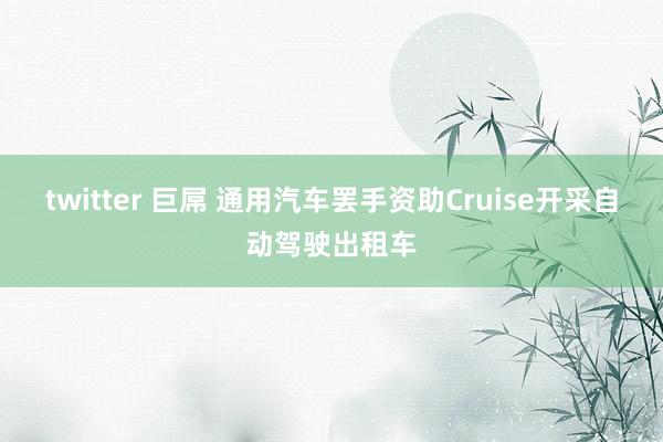 twitter 巨屌 通用汽车罢手资助Cruise开采自动驾驶出租车