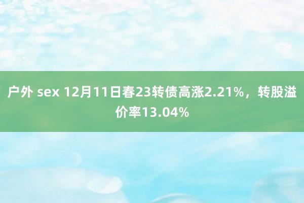 户外 sex 12月11日春23转债高涨2.21%，转股溢价率13.04%