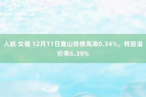 人妖 女優 12月11日鹿山转债高涨0.34%，转股溢价率6.39%